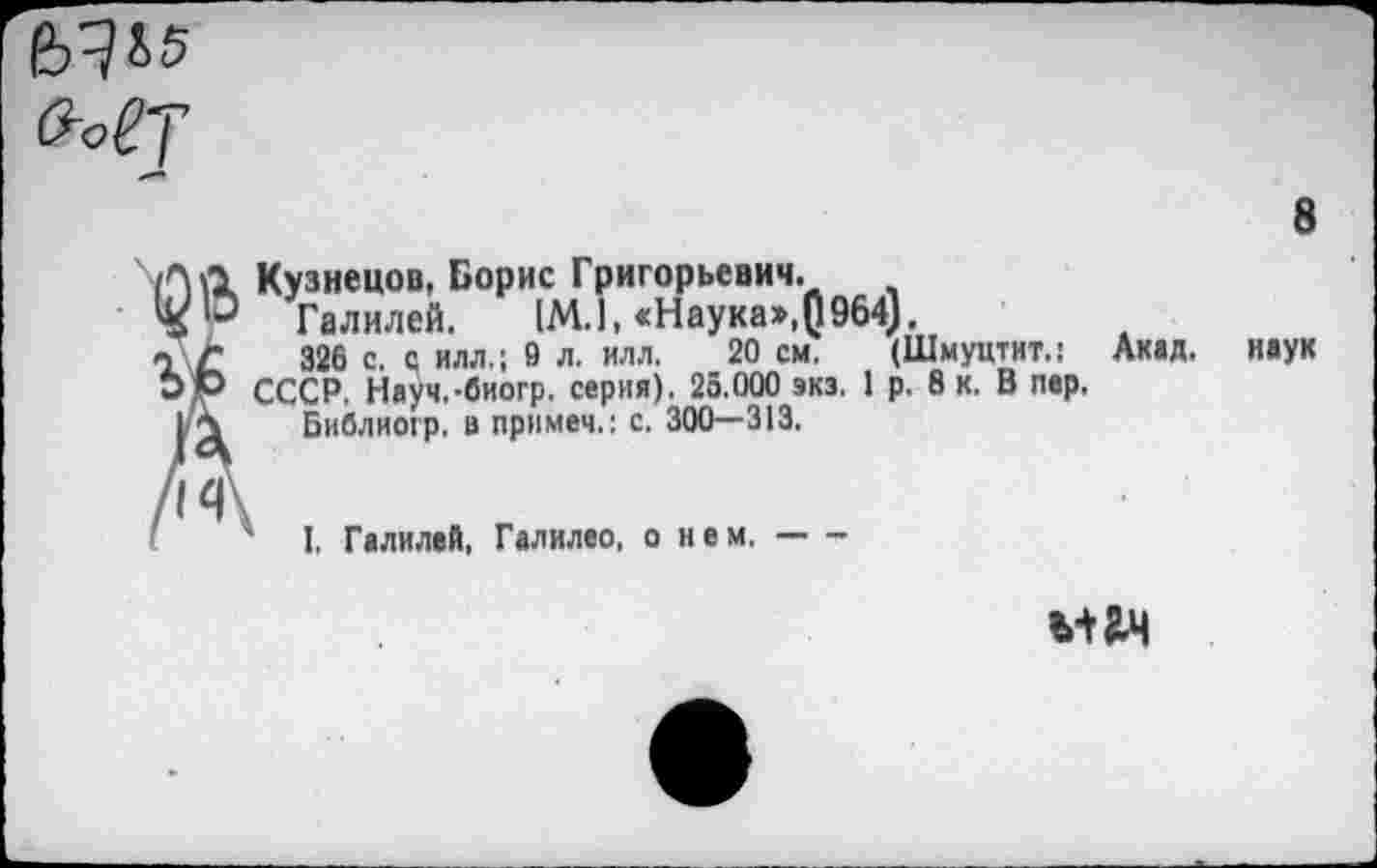 ﻿ха
8
Л Д Кузнецов, Борис Григорьевич.
Галилей. [М.1, «Наука»,()964).
Г 326 с. с илл.; 9 л. илл. 20 см. (Шмуцтит.: Акад. >)Р СССР, Науч.-биогр. серия). 25.000 экз. 1 р. 8 к. В пер. IА Библиогр. в примем.: с. 300—313.
' I, Галилей, Галилео, о нем.------
наук
